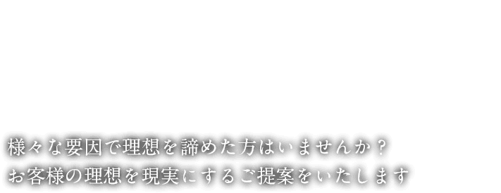 様々な要因で理想を諦めた方はいませんか？お客様の理想を現実にするご提案をいたします